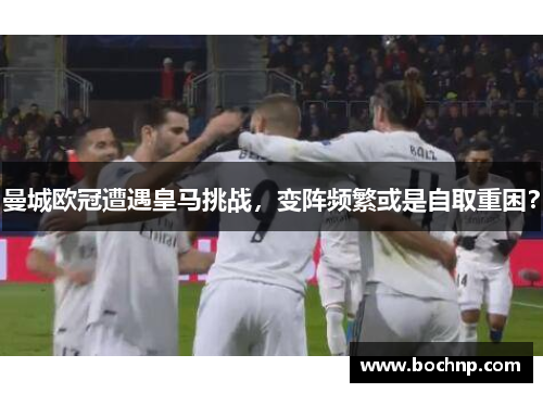 曼城欧冠遭遇皇马挑战，变阵频繁或是自取重困？